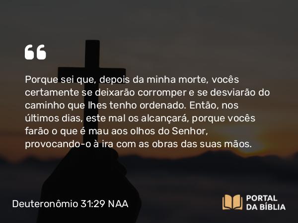 Deuteronômio 31:29 NAA - Porque sei que, depois da minha morte, vocês certamente se deixarão corromper e se desviarão do caminho que lhes tenho ordenado. Então, nos últimos dias, este mal os alcançará, porque vocês farão o que é mau aos olhos do Senhor, provocando-o à ira com as obras das suas mãos.