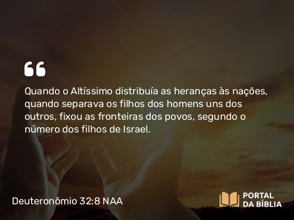 Deuteronômio 32:8 NAA - Quando o Altíssimo distribuía as heranças às nações, quando separava os filhos dos homens uns dos outros, fixou as fronteiras dos povos, segundo o número dos filhos de Israel.