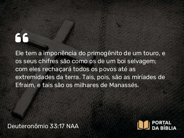 Deuteronômio 33:17 NAA - Ele tem a imponência do primogênito de um touro, e os seus chifres são como os de um boi selvagem; com eles rechaçará todos os povos até as extremidades da terra. Tais, pois, são as miríades de Efraim, e tais são os milhares de Manassés.