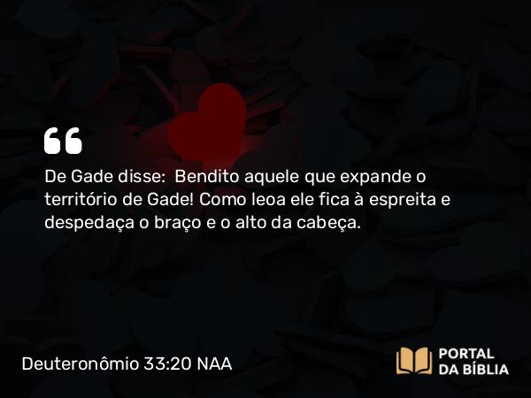 Deuteronômio 33:20 NAA - De Gade disse: Bendito aquele que expande o território de Gade! Como leoa ele fica à espreita e despedaça o braço e o alto da cabeça.