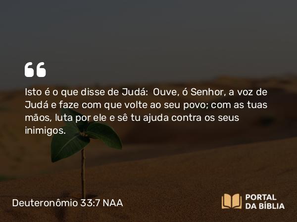 Deuteronômio 33:7 NAA - Isto é o que disse de Judá: Ouve, ó Senhor, a voz de Judá e faze com que volte ao seu povo; com as tuas mãos, luta por ele e sê tu ajuda contra os seus inimigos.