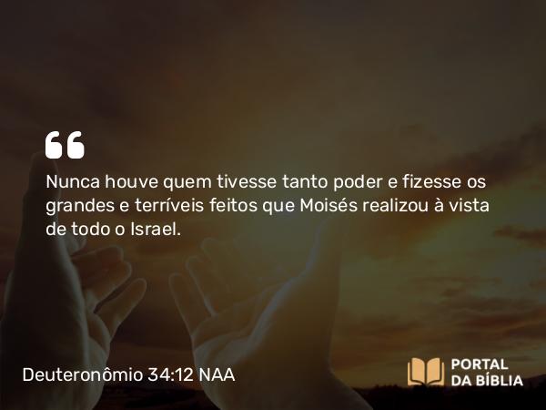 Deuteronômio 34:12 NAA - Nunca houve quem tivesse tanto poder e fizesse os grandes e terríveis feitos que Moisés realizou à vista de todo o Israel.