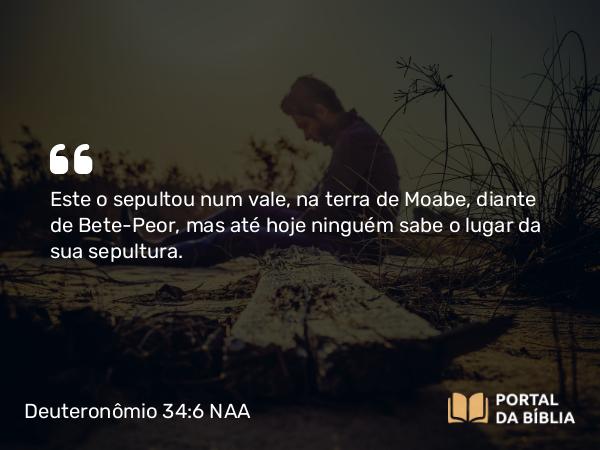 Deuteronômio 34:6 NAA - Este o sepultou num vale, na terra de Moabe, diante de Bete-Peor, mas até hoje ninguém sabe o lugar da sua sepultura.