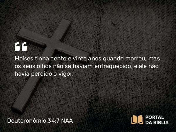 Deuteronômio 34:7 NAA - Moisés tinha cento e vinte anos quando morreu, mas os seus olhos não se haviam enfraquecido, e ele não havia perdido o vigor.