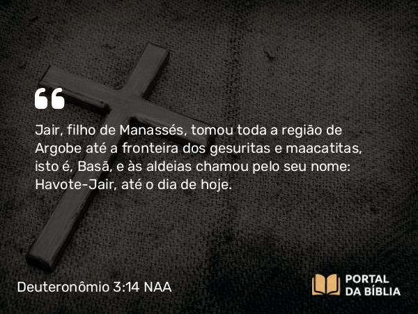 Deuteronômio 3:14 NAA - Jair, filho de Manassés, tomou toda a região de Argobe até a fronteira dos gesuritas e maacatitas, isto é, Basã, e às aldeias chamou pelo seu nome: Havote-Jair, até o dia de hoje.