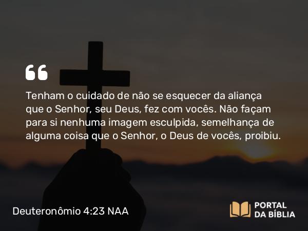 Deuteronômio 4:23 NAA - Tenham o cuidado de não se esquecer da aliança que o Senhor, seu Deus, fez com vocês. Não façam para si nenhuma imagem esculpida, semelhança de alguma coisa que o Senhor, o Deus de vocês, proibiu.