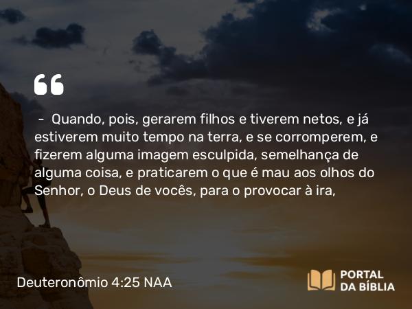 Deuteronômio 4:25-26 NAA - — Quando, pois, gerarem filhos e tiverem netos, e já estiverem muito tempo na terra, e se corromperem, e fizerem alguma imagem esculpida, semelhança de alguma coisa, e praticarem o que é mau aos olhos do Senhor, o Deus de vocês, para o provocar à ira,