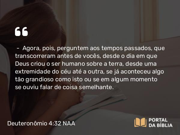 Deuteronômio 4:32 NAA - — Agora, pois, perguntem aos tempos passados, que transcorreram antes de vocês, desde o dia em que Deus criou o ser humano sobre a terra, desde uma extremidade do céu até a outra, se já aconteceu algo tão grandioso como isto ou se em algum momento se ouviu falar de coisa semelhante.