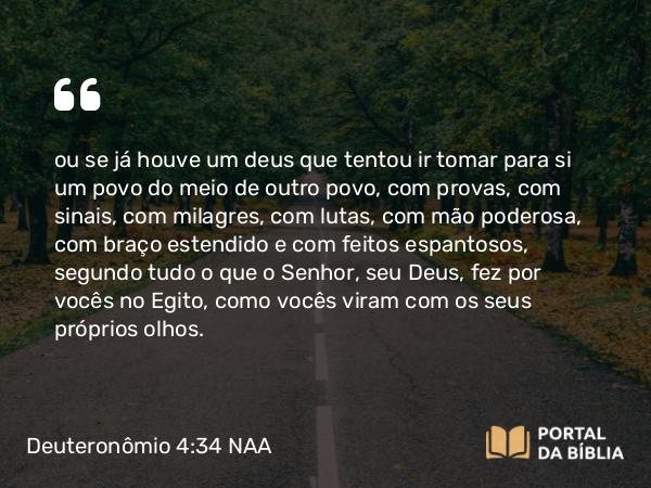 Deuteronômio 4:34 NAA - ou se já houve um deus que tentou ir tomar para si um povo do meio de outro povo, com provas, com sinais, com milagres, com lutas, com mão poderosa, com braço estendido e com feitos espantosos, segundo tudo o que o Senhor, seu Deus, fez por vocês no Egito, como vocês viram com os seus próprios olhos.