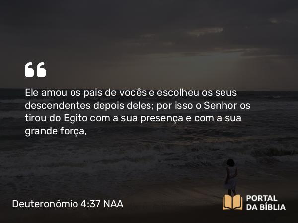 Deuteronômio 4:37 NAA - Ele amou os pais de vocês e escolheu os seus descendentes depois deles; por isso o Senhor os tirou do Egito com a sua presença e com a sua grande força,