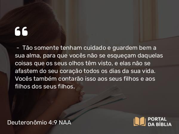 Deuteronômio 4:9-10 NAA - — Tão somente tenham cuidado e guardem bem a sua alma, para que vocês não se esqueçam daquelas coisas que os seus olhos têm visto, e elas não se afastem do seu coração todos os dias da sua vida. Vocês também contarão isso aos seus filhos e aos filhos dos seus filhos.