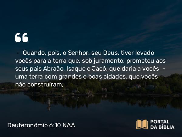 Deuteronômio 6:10-12 NAA - — Quando, pois, o Senhor, seu Deus, tiver levado vocês para a terra que, sob juramento, prometeu aos seus pais Abraão, Isaque e Jacó, que daria a vocês — uma terra com grandes e boas cidades, que vocês não construíram;