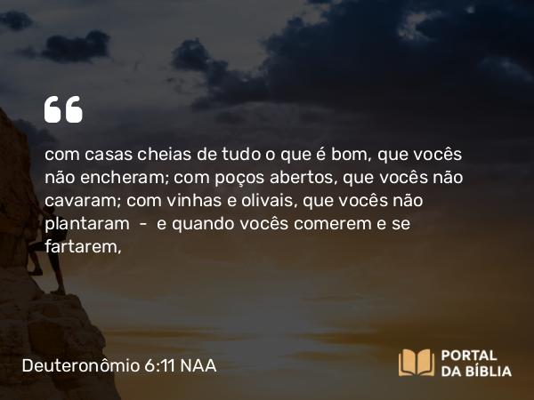 Deuteronômio 6:11 NAA - com casas cheias de tudo o que é bom, que vocês não encheram; com poços abertos, que vocês não cavaram; com vinhas e olivais, que vocês não plantaram — e quando vocês comerem e se fartarem,