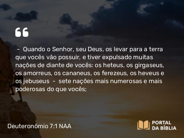 Deuteronômio 7:1-5 NAA - — Quando o Senhor, seu Deus, os levar para a terra que vocês vão possuir, e tiver expulsado muitas nações de diante de vocês: os heteus, os girgaseus, os amorreus, os cananeus, os ferezeus, os heveus e os jebuseus — sete nações mais numerosas e mais poderosas do que vocês;