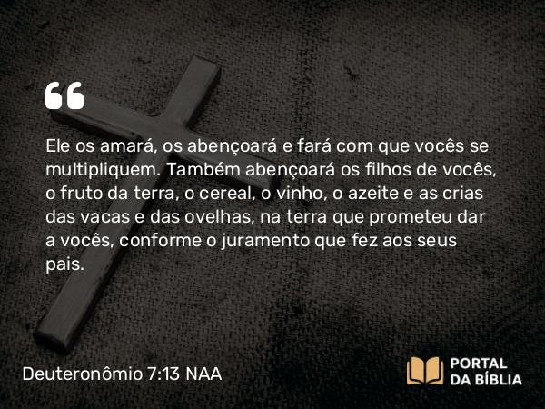 Deuteronômio 7:13 NAA - Ele os amará, os abençoará e fará com que vocês se multipliquem. Também abençoará os filhos de vocês, o fruto da terra, o cereal, o vinho, o azeite e as crias das vacas e das ovelhas, na terra que prometeu dar a vocês, conforme o juramento que fez aos seus pais.