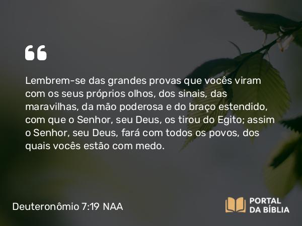 Deuteronômio 7:19 NAA - Lembrem-se das grandes provas que vocês viram com os seus próprios olhos, dos sinais, das maravilhas, da mão poderosa e do braço estendido, com que o Senhor, seu Deus, os tirou do Egito; assim o Senhor, seu Deus, fará com todos os povos, dos quais vocês estão com medo.