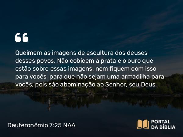 Deuteronômio 7:25 NAA - Queimem as imagens de escultura dos deuses desses povos. Não cobicem a prata e o ouro que estão sobre essas imagens, nem fiquem com isso para vocês, para que não sejam uma armadilha para vocês; pois são abominação ao Senhor, seu Deus.