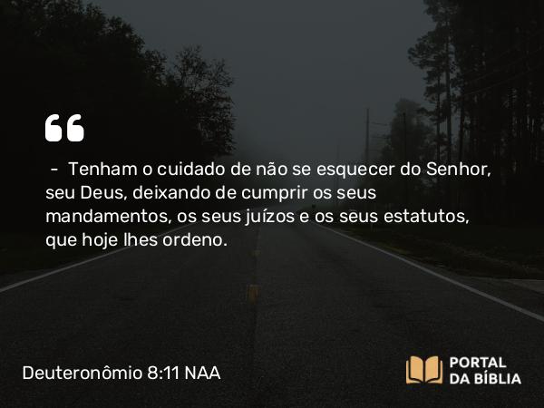 Deuteronômio 8:11 NAA - — Tenham o cuidado de não se esquecer do Senhor, seu Deus, deixando de cumprir os seus mandamentos, os seus juízos e os seus estatutos, que hoje lhes ordeno.