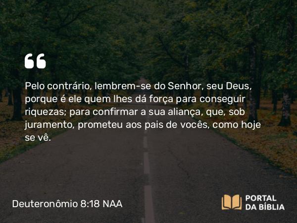 Deuteronômio 8:18 NAA - Pelo contrário, lembrem-se do Senhor, seu Deus, porque é ele quem lhes dá força para conseguir riquezas; para confirmar a sua aliança, que, sob juramento, prometeu aos pais de vocês, como hoje se vê.