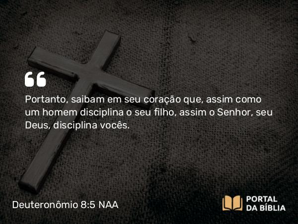 Deuteronômio 8:5 NAA - Portanto, saibam em seu coração que, assim como um homem disciplina o seu filho, assim o Senhor, seu Deus, disciplina vocês.