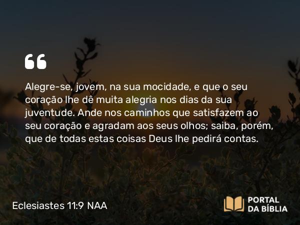 Eclesiastes 11:9 NAA - Alegre-se, jovem, na sua mocidade, e que o seu coração lhe dê muita alegria nos dias da sua juventude. Ande nos caminhos que satisfazem ao seu coração e agradam aos seus olhos; saiba, porém, que de todas estas coisas Deus lhe pedirá contas.