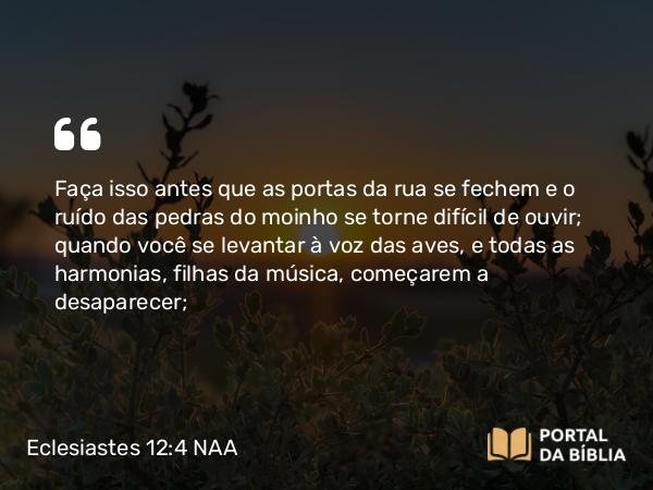 Eclesiastes 12:4 NAA - Faça isso antes que as portas da rua se fechem e o ruído das pedras do moinho se torne difícil de ouvir; quando você se levantar à voz das aves, e todas as harmonias, filhas da música, começarem a desaparecer;