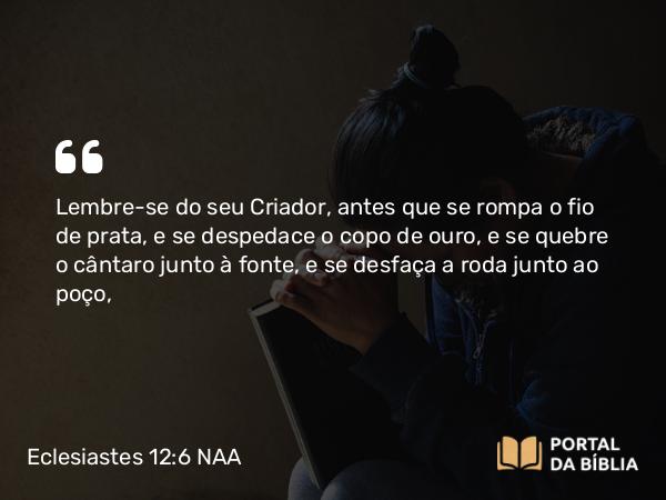 Eclesiastes 12:6 NAA - Lembre-se do seu Criador, antes que se rompa o fio de prata, e se despedace o copo de ouro, e se quebre o cântaro junto à fonte, e se desfaça a roda junto ao poço,