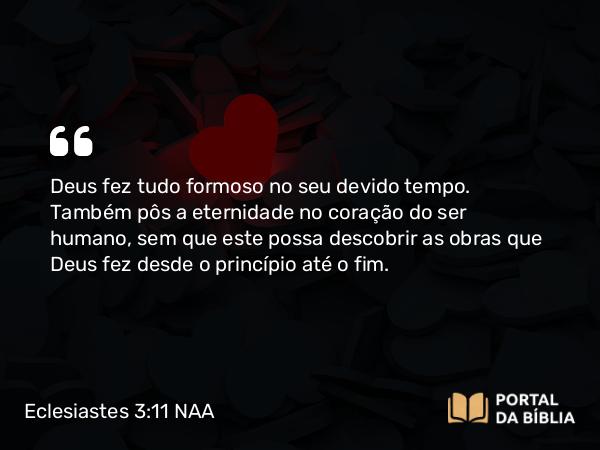 Eclesiastes 3:11 NAA - Deus fez tudo formoso no seu devido tempo. Também pôs a eternidade no coração do ser humano, sem que este possa descobrir as obras que Deus fez desde o princípio até o fim.