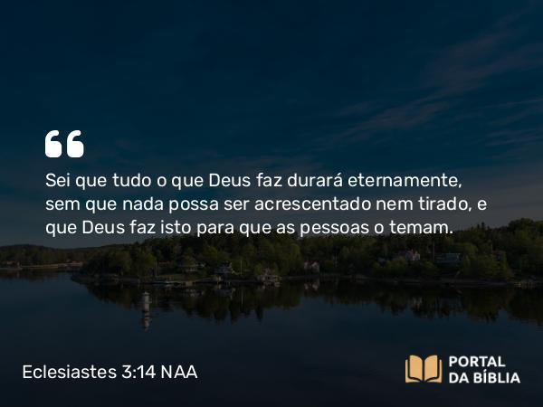 Eclesiastes 3:14 NAA - Sei que tudo o que Deus faz durará eternamente, sem que nada possa ser acrescentado nem tirado, e que Deus faz isto para que as pessoas o temam.