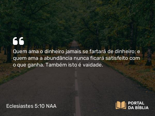 Eclesiastes 5:10 NAA - Quem ama o dinheiro jamais se fartará de dinheiro; e quem ama a abundância nunca ficará satisfeito com o que ganha. Também isto é vaidade.