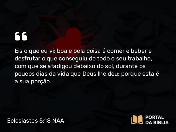 Eclesiastes 5:18 NAA - Eis o que eu vi: boa e bela coisa é comer e beber e desfrutar o que conseguiu de todo o seu trabalho, com que se afadigou debaixo do sol, durante os poucos dias da vida que Deus lhe deu; porque esta é a sua porção.