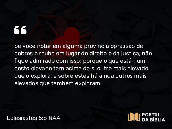 Eclesiastes 5:8 NAA - Se você notar em alguma província opressão de pobres e roubo em lugar do direito e da justiça, não fique admirado com isso; porque o que está num posto elevado tem acima de si outro mais elevado que o explora, e sobre estes há ainda outros mais elevados que também exploram.