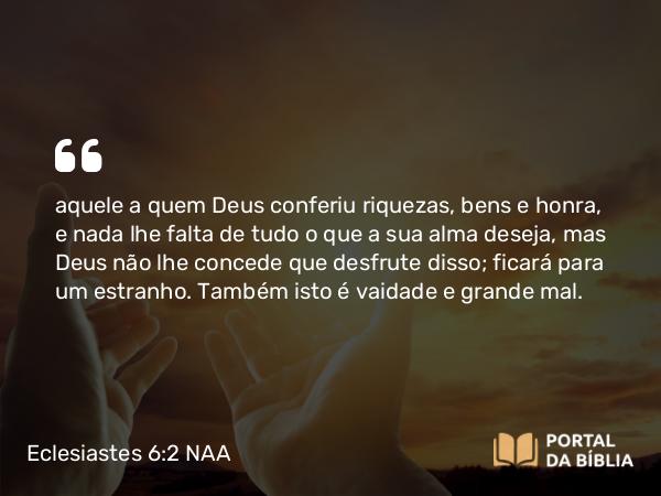 Eclesiastes 6:2 NAA - aquele a quem Deus conferiu riquezas, bens e honra, e nada lhe falta de tudo o que a sua alma deseja, mas Deus não lhe concede que desfrute disso; ficará para um estranho. Também isto é vaidade e grande mal.