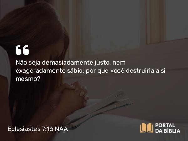 Eclesiastes 7:16 NAA - Não seja demasiadamente justo, nem exageradamente sábio; por que você destruiria a si mesmo?