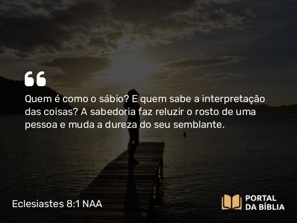 Eclesiastes 8:1 NAA - Quem é como o sábio? E quem sabe a interpretação das coisas? A sabedoria faz reluzir o rosto de uma pessoa e muda a dureza do seu semblante.