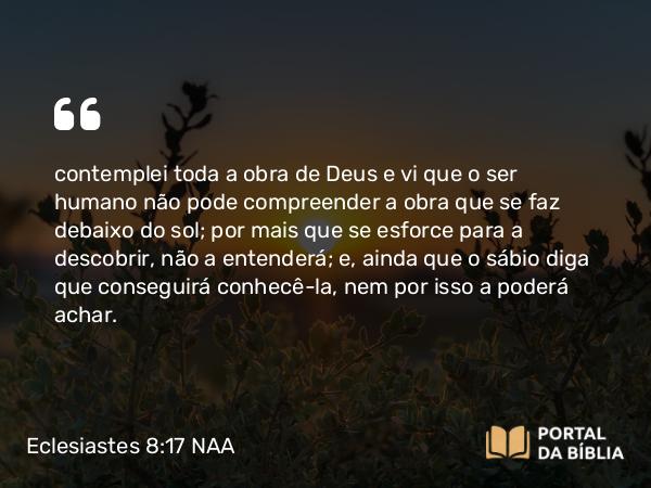 Eclesiastes 8:17 NAA - contemplei toda a obra de Deus e vi que o ser humano não pode compreender a obra que se faz debaixo do sol; por mais que se esforce para a descobrir, não a entenderá; e, ainda que o sábio diga que conseguirá conhecê-la, nem por isso a poderá achar.