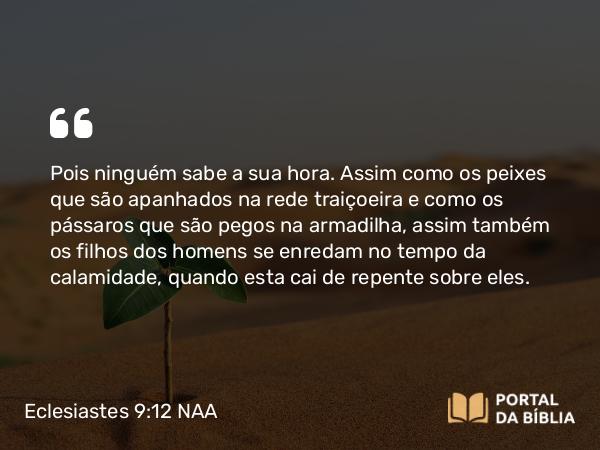 Eclesiastes 9:12 NAA - Pois ninguém sabe a sua hora. Assim como os peixes que são apanhados na rede traiçoeira e como os pássaros que são pegos na armadilha, assim também os filhos dos homens se enredam no tempo da calamidade, quando esta cai de repente sobre eles.