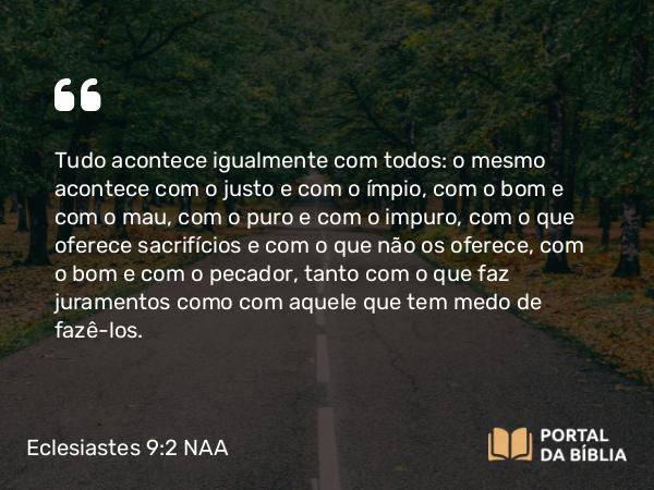 Eclesiastes 9:2-3 NAA - Tudo acontece igualmente com todos: o mesmo acontece com o justo e com o ímpio, com o bom e com o mau, com o puro e com o impuro, com o que oferece sacrifícios e com o que não os oferece, com o bom e com o pecador, tanto com o que faz juramentos como com aquele que tem medo de fazê-los.