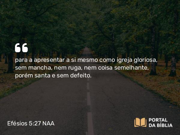 Efésios 5:27 NAA - para a apresentar a si mesmo como igreja gloriosa, sem mancha, nem ruga, nem coisa semelhante, porém santa e sem defeito.