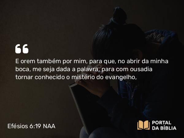 Efésios 6:19-20 NAA - E orem também por mim, para que, no abrir da minha boca, me seja dada a palavra, para com ousadia tornar conhecido o mistério do evangelho,