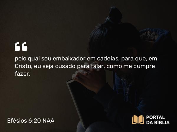 Efésios 6:20 NAA - pelo qual sou embaixador em cadeias, para que, em Cristo, eu seja ousado para falar, como me cumpre fazer.