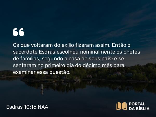 Esdras 10:16 NAA - Os que voltaram do exílio fizeram assim. Então o sacerdote Esdras escolheu nominalmente os chefes de famílias, segundo a casa de seus pais; e se sentaram no primeiro dia do décimo mês para examinar essa questão.