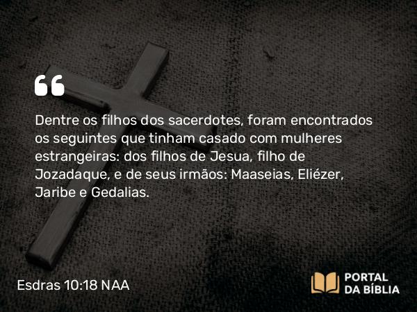 Esdras 10:18 NAA - Dentre os filhos dos sacerdotes, foram encontrados os seguintes que tinham casado com mulheres estrangeiras: dos filhos de Jesua, filho de Jozadaque, e de seus irmãos: Maaseias, Eliézer, Jaribe e Gedalias.