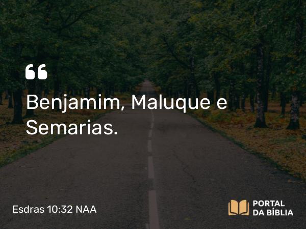 Esdras 10:32 NAA - Benjamim, Maluque e Semarias.