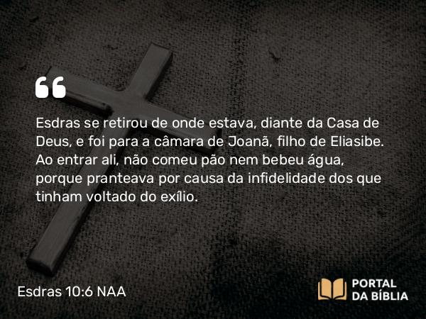 Esdras 10:6 NAA - Esdras se retirou de onde estava, diante da Casa de Deus, e foi para a câmara de Joanã, filho de Eliasibe. Ao entrar ali, não comeu pão nem bebeu água, porque pranteava por causa da infidelidade dos que tinham voltado do exílio.