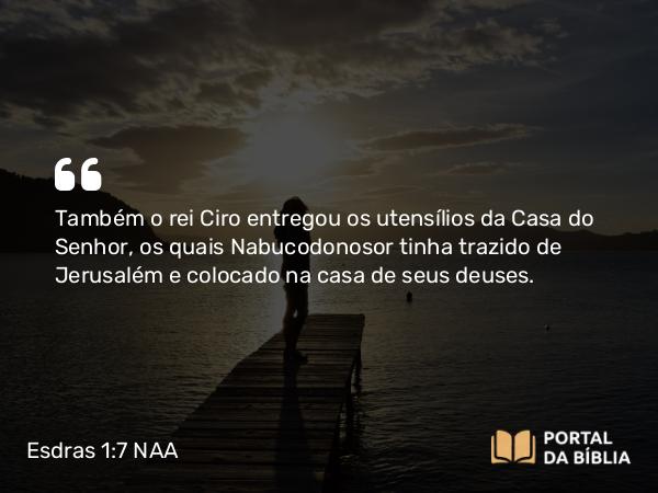 Esdras 1:7-8 NAA - Também o rei Ciro entregou os utensílios da Casa do Senhor, os quais Nabucodonosor tinha trazido de Jerusalém e colocado na casa de seus deuses.