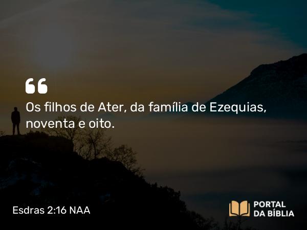 Esdras 2:16 NAA - Os filhos de Ater, da família de Ezequias, noventa e oito.