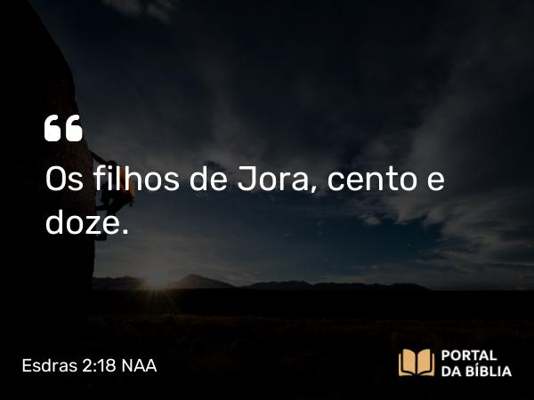 Esdras 2:18 NAA - Os filhos de Jora, cento e doze.