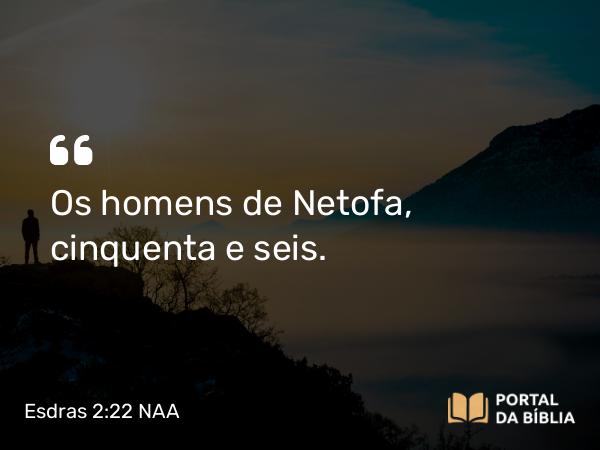 Esdras 2:22 NAA - Os homens de Netofa, cinquenta e seis.