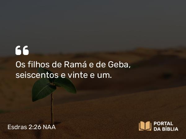 Esdras 2:26 NAA - Os filhos de Ramá e de Geba, seiscentos e vinte e um.